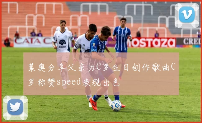 莱奥分享父亲为C罗生日创作歌曲C罗称赞speed表现出色