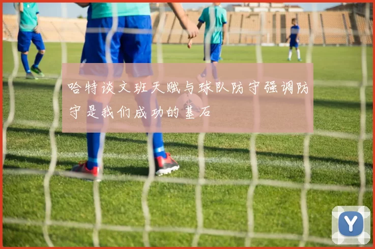 哈特谈文班天赋与球队防守强调防守是我们成功的基石