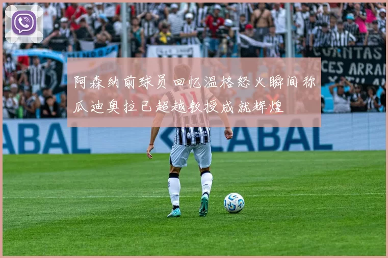 阿森纳前球员回忆温格怒火瞬间称瓜迪奥拉已超越教授成就辉煌