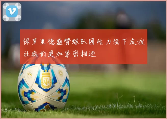 保罗里德盛赞球队团结力场下友谊让我们更加紧密相连