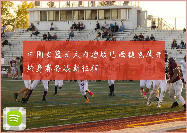中国女篮五天内迎战巴西捷克展开热身赛备战新征程