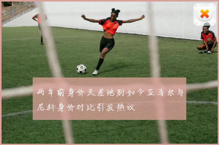 两年前身价天差地别如今亚马尔与尼科身价对比引发热议