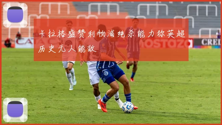 卡拉格盛赞利物浦绝杀能力称英超历史无人能敌