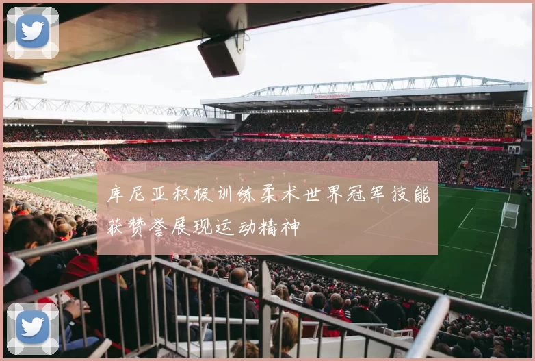 库尼亚积极训练柔术世界冠军技能获赞誉展现运动精神