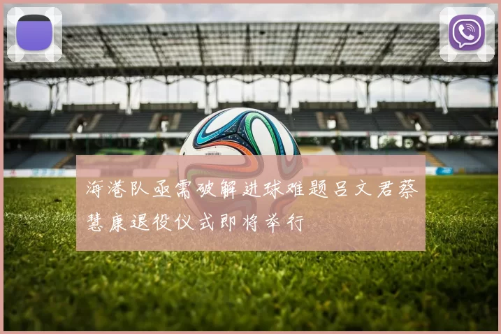 海港队亟需破解进球难题吕文君蔡慧康退役仪式即将举行