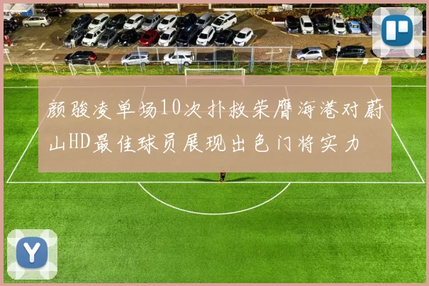 颜骏凌单场10次扑救荣膺海港对蔚山HD最佳球员展现出色门将实力