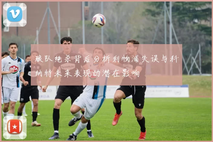 狼队绝杀背后分析利物浦失误与科纳特未来表现的潜在影响