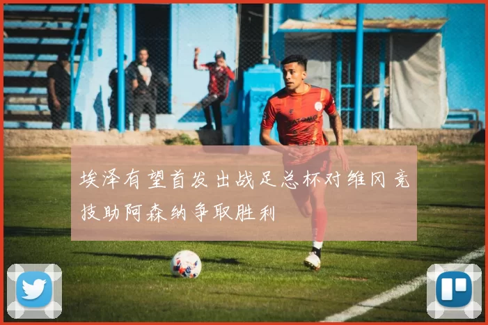 埃泽有望首发出战足总杯对维冈竞技助阿森纳争取胜利