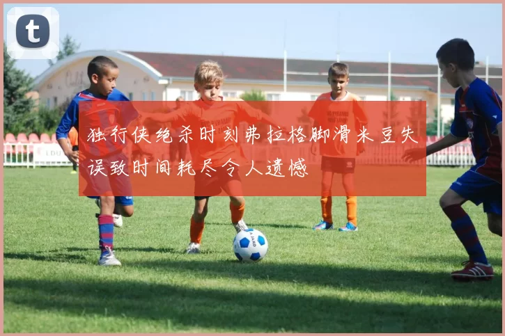 独行侠绝杀时刻弗拉格脚滑米豆失误致时间耗尽令人遗憾