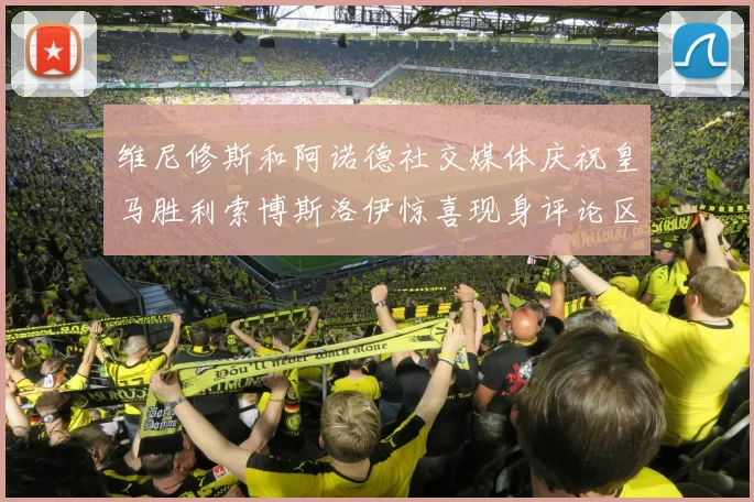 维尼修斯和阿诺德社交媒体庆祝皇马胜利索博斯洛伊惊喜现身评论区互动