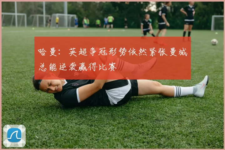 哈曼：英超争冠形势依然紧张曼城总能逆袭赢得比赛