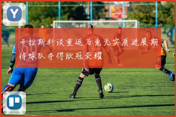 卡拉斯科谈重返马竞无实质进展期待球队夺得欧冠荣耀