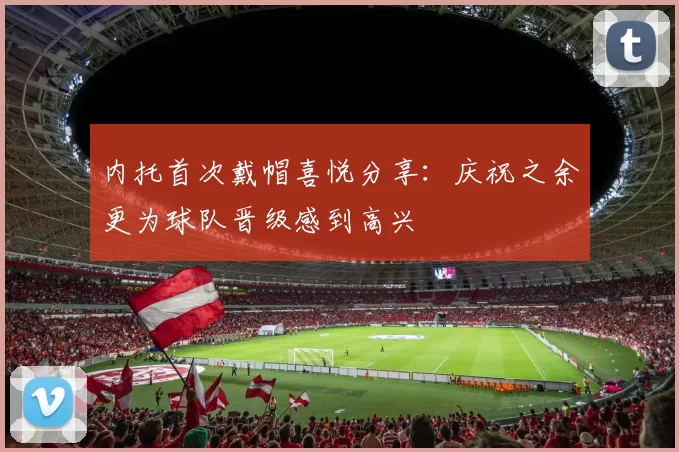 内托首次戴帽喜悦分享：庆祝之余更为球队晋级感到高兴