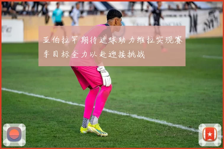 亚伯拉罕期待进球助力维拉实现赛季目标全力以赴迎接挑战
