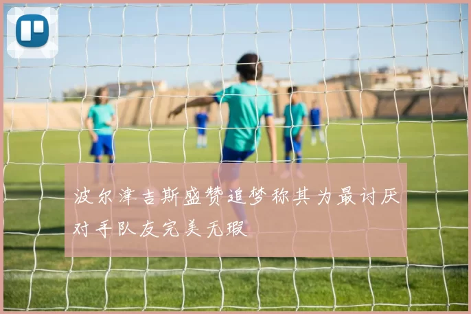 波尔津吉斯盛赞追梦称其为最讨厌对手队友完美无瑕