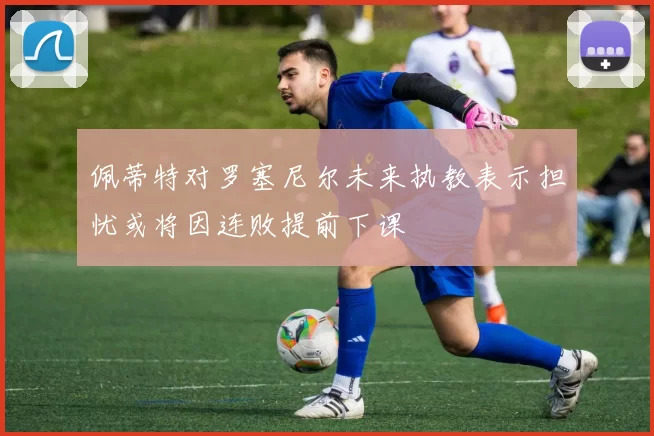 佩蒂特对罗塞尼尔未来执教表示担忧或将因连败提前下课