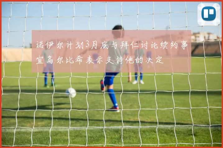 诺伊尔计划3月底与拜仁讨论续约事宜乌尔比希表示支持他的决定