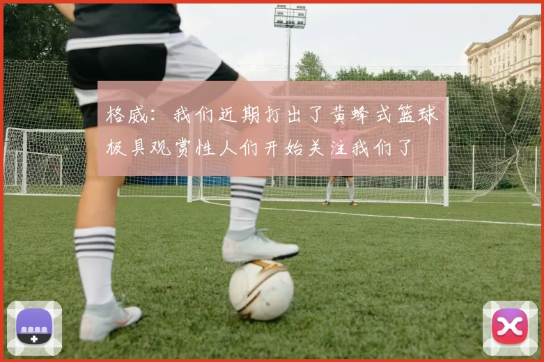 格威：我们近期打出了黄蜂式篮球极具观赏性人们开始关注我们了