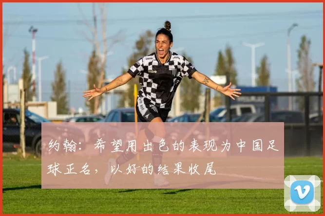 约翰：希望用出色的表现为中国足球正名，以好的结果收尾
