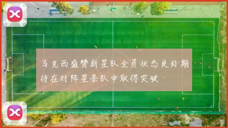 马克西盛赞新星队全员状态良好期待在对阵星条队中取得突破