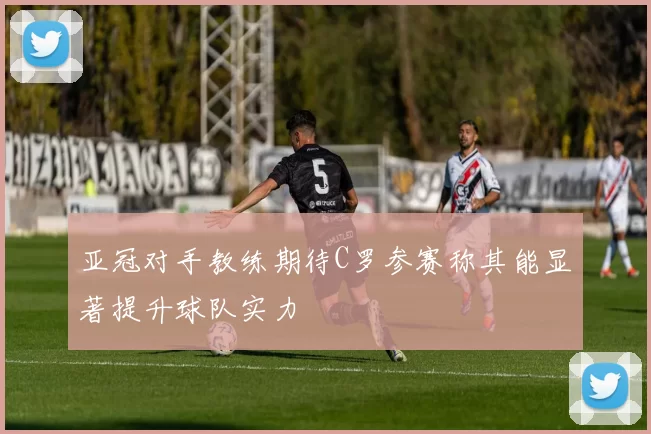 亚冠对手教练期待C罗参赛称其能显著提升球队实力