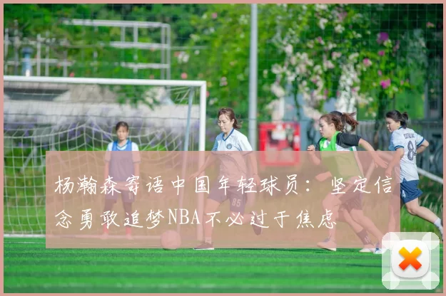 杨瀚森寄语中国年轻球员：坚定信念勇敢追梦NBA不必过于焦虑