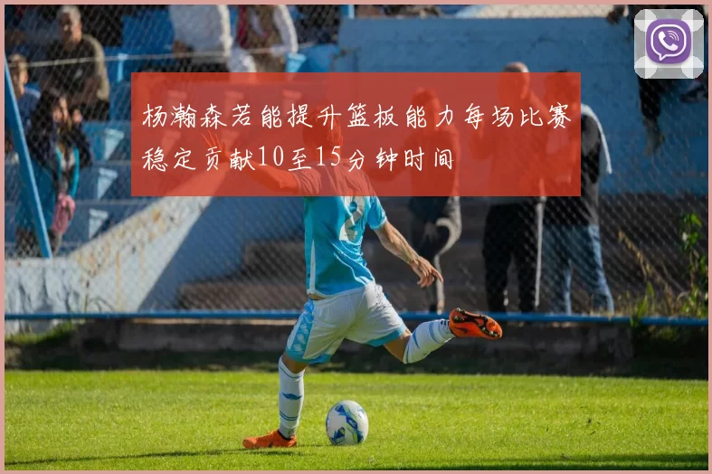 杨瀚森若能提升篮板能力每场比赛稳定贡献10至15分钟时间