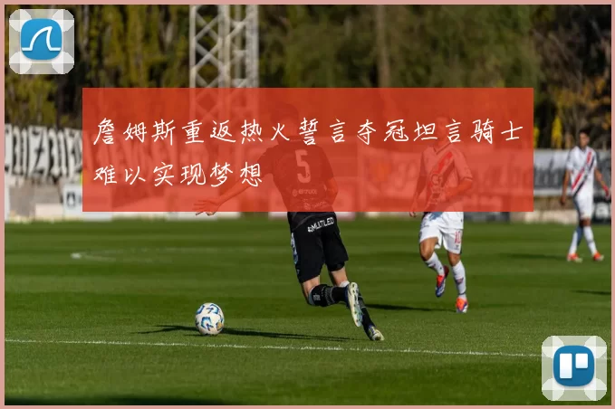 詹姆斯重返热火誓言夺冠坦言骑士难以实现梦想